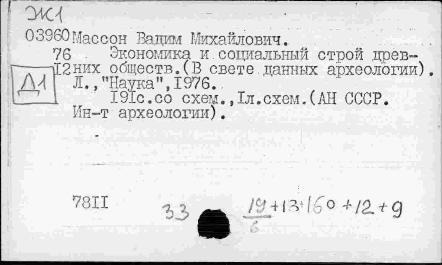 ﻿03960Массон Вадим Михайлович.
76 Экономика и.социальный строй древ-тЕ2них обществ.(В свете данных археологии) ЛИ Л.,’’Наука", 1976.
ZZ-1 191с.со схем. ,1л.схем.(АН СССР.
Ин-т археологии).
7811
33
/9 + і
l£° +/2.+д